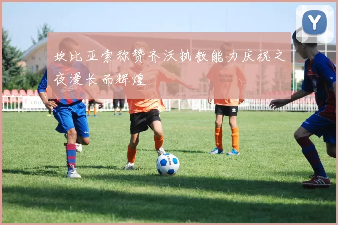 坎比亚索称赞齐沃执教能力庆祝之夜漫长而辉煌