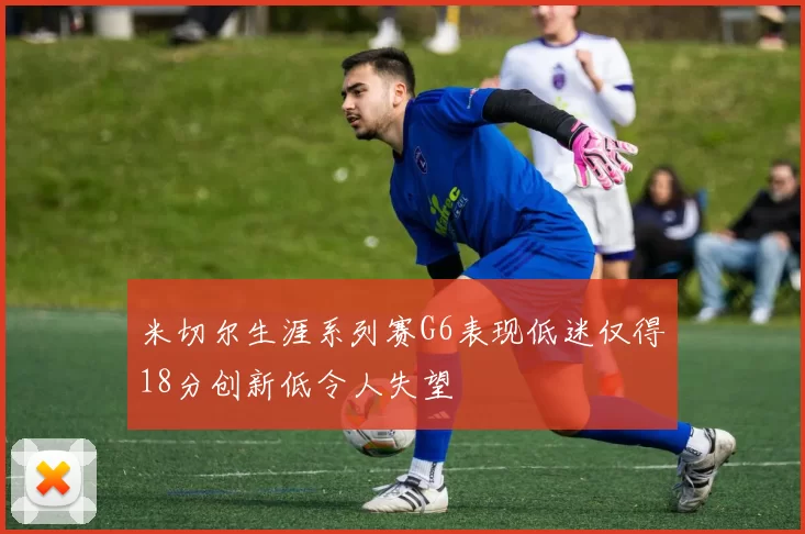 米切尔生涯系列赛G6表现低迷仅得18分创新低令人失望