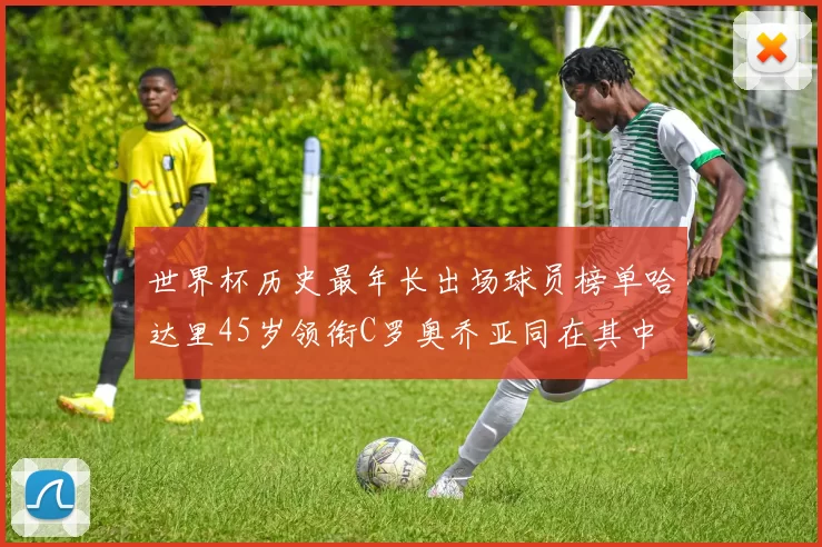世界杯历史最年长出场球员榜单哈达里45岁领衔C罗奥乔亚同在其中