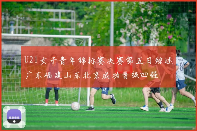 U21女子青年锦标赛决赛第五日综述广东福建山东北京成功晋级四强
