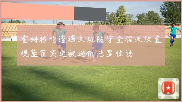 霍姆格伦遭遇文班防守全程未敢直视篮筐突进被逼倒地显怯场