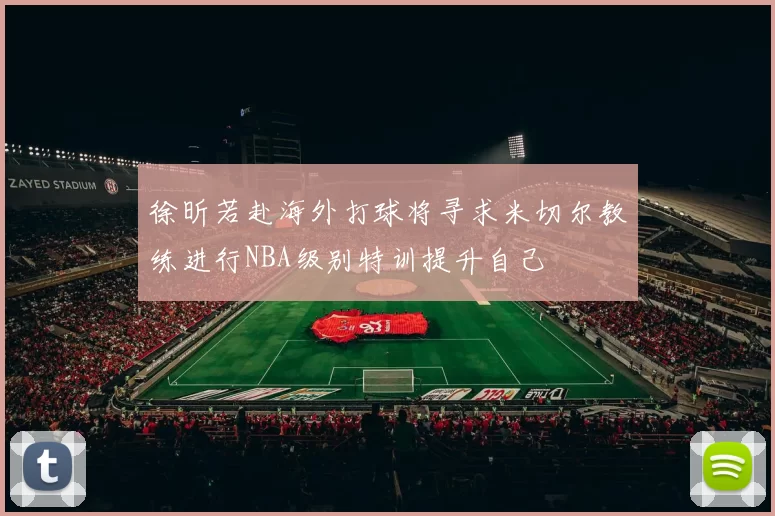 徐昕若赴海外打球将寻求米切尔教练进行NBA级别特训提升自己