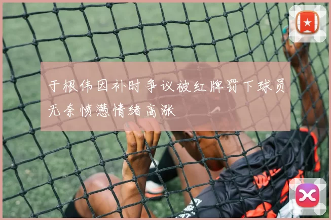 于根伟因补时争议被红牌罚下球员无奈愤懑情绪高涨