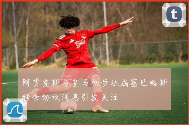 阿贾克斯与皇马初步达成塞巴略斯转会协议消息引发关注