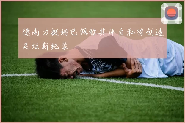 德尚力挺姆巴佩称其非自私将创造足坛新纪录