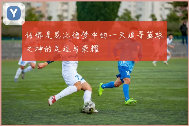 仿佛是恩比德梦中的一天追寻篮球之神的足迹与荣耀