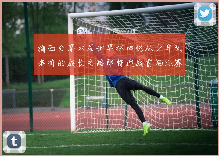 梅西分享六届世界杯回忆从少年到老将的成长之路即将迎战首场比赛