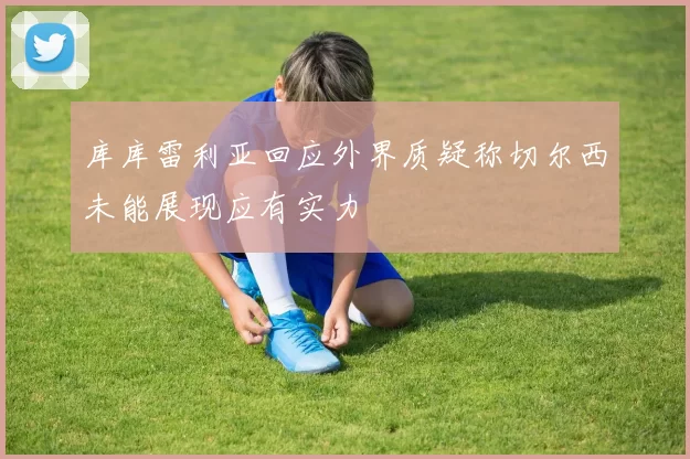库库雷利亚回应外界质疑称切尔西未能展现应有实力