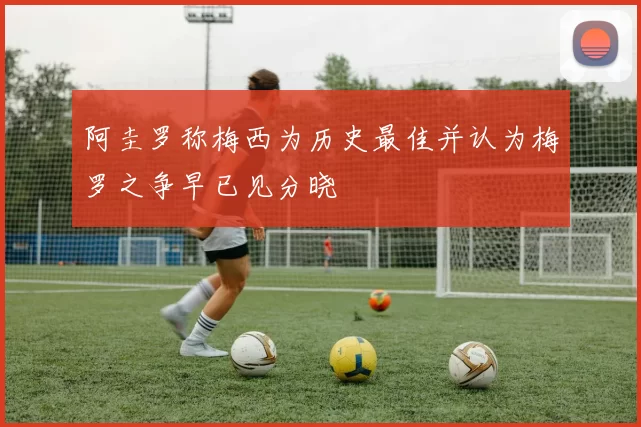 阿圭罗称梅西为历史最佳并认为梅罗之争早已见分晓