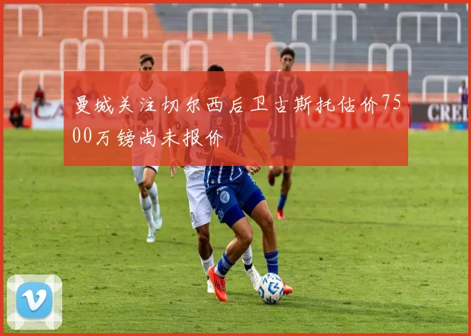 曼城关注切尔西后卫古斯托估价7500万镑尚未报价