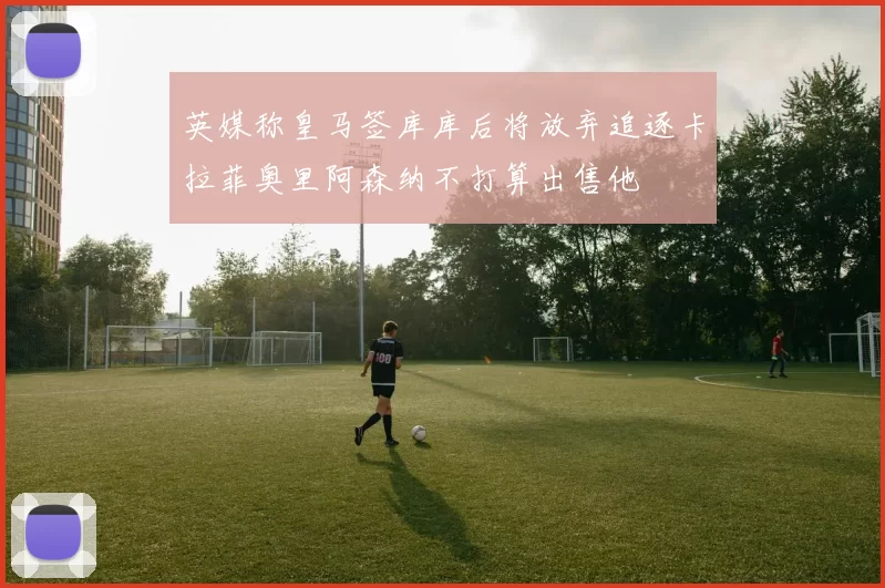 英媒称皇马签库库后将放弃追逐卡拉菲奥里阿森纳不打算出售他