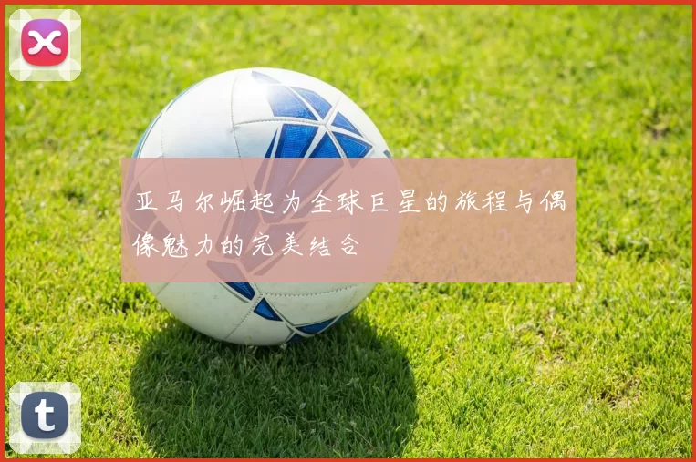 亚马尔崛起为全球巨星的旅程与偶像魅力的完美结合