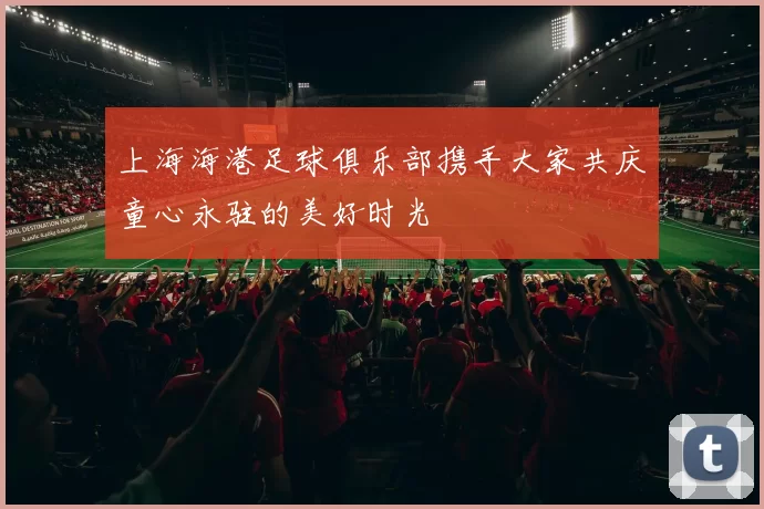 上海海港足球俱乐部携手大家共庆童心永驻的美好时光