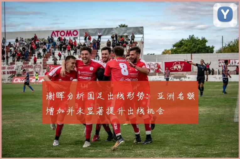 谢晖分析国足出线形势：亚洲名额增加并未显著提升出线机会
