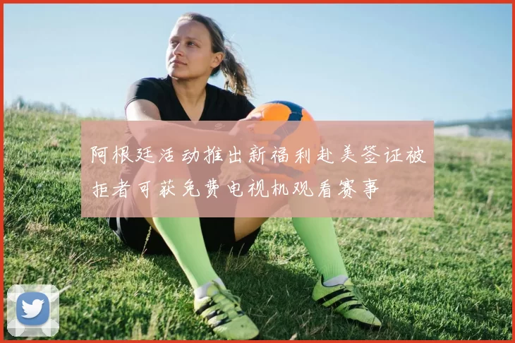 阿根廷活动推出新福利赴美签证被拒者可获免费电视机观看赛事
