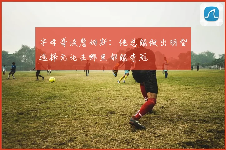 字母哥谈詹姆斯：他总能做出明智选择无论去哪里都能夺冠